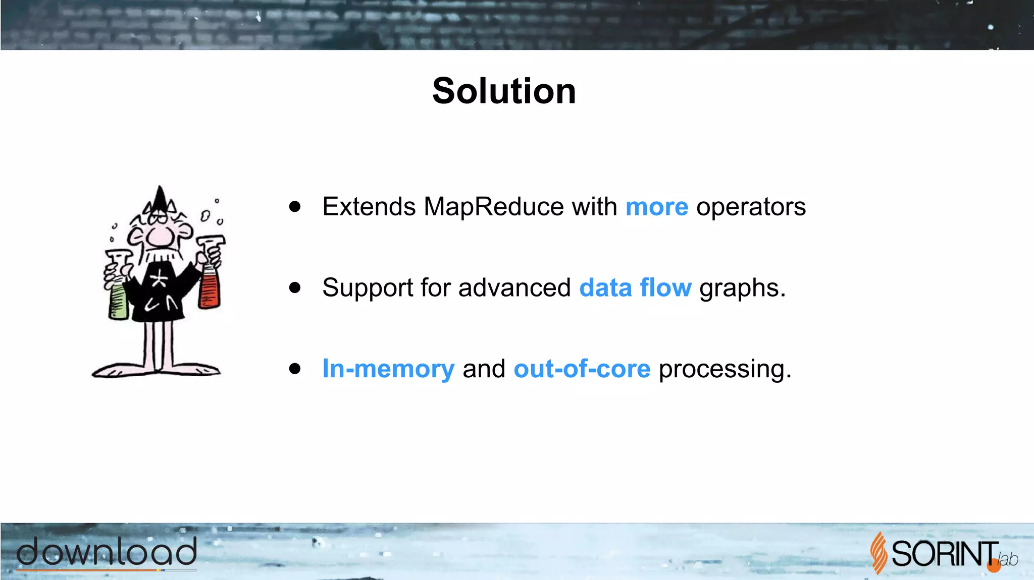 Solution
● Extends MapReduce with more operators
● Support for advanced data flow graphs.
● In-memory and out-of-core processing.
 