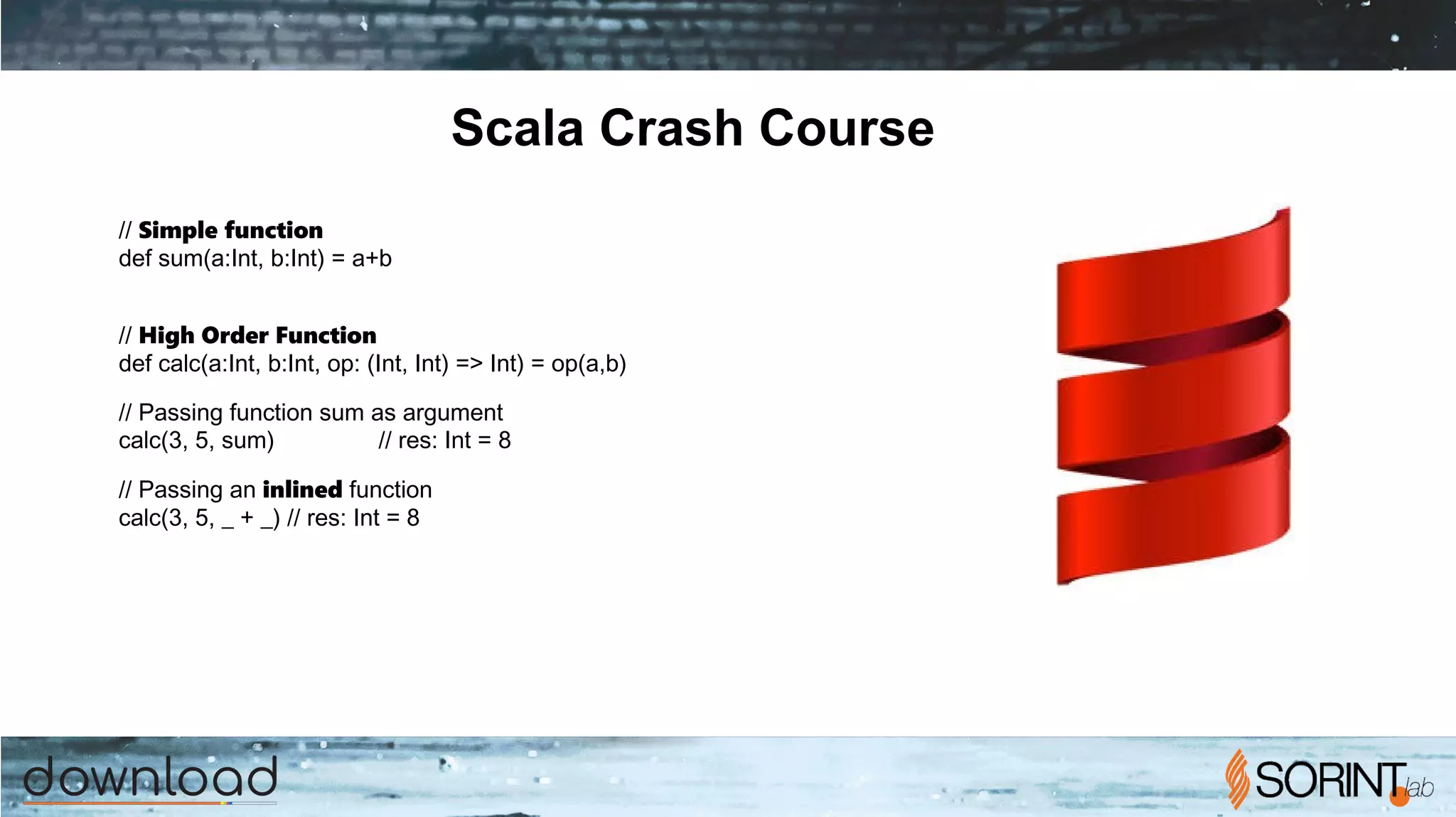 Scala Crash Course
// Simple function
def sum(a:Int, b:Int) = a+b
// High Order Function
def calc(a:Int, b:Int, op: (Int, Int) => Int) = op(a,b)
// Passing function sum as argument
calc(3, 5, sum) // res: Int = 8
// Passing an inlined function
calc(3, 5, _ + _) // res: Int = 8
 