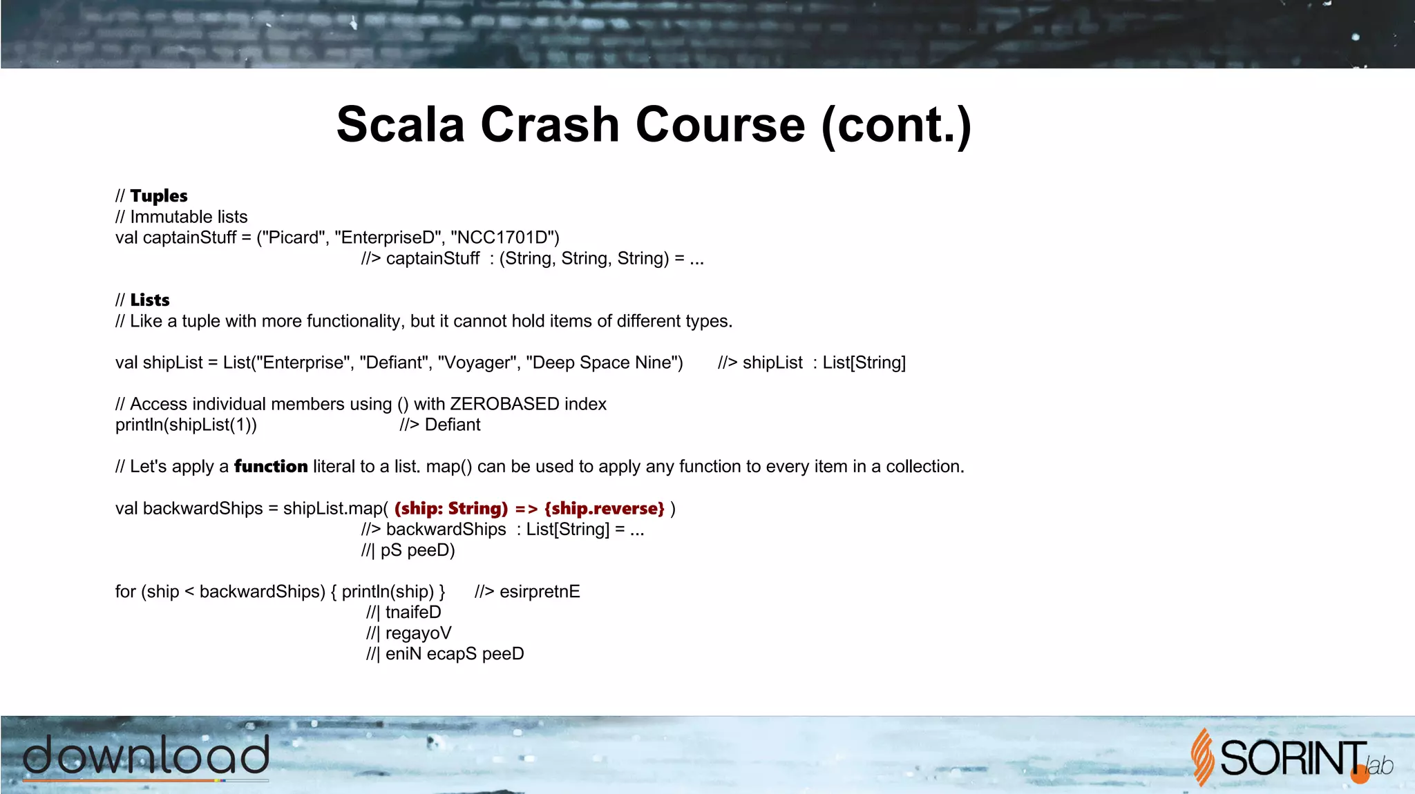 Scala Crash Course (cont.)
// Tuples
// Immutable lists
val captainStuff = ("Picard", "Enterprise­D", "NCC­1701­D")
//> captainStuff : (String, String, String) = ...
// Lists
// Like a tuple with more functionality, but it cannot hold items of different types.
val shipList = List("Enterprise", "Defiant", "Voyager", "Deep Space Nine") //> shipList : List[String]
// Access individual members using () with ZERO­BASED index
println(shipList(1)) //> Defiant
// Let's apply a function literal to a list. map() can be used to apply any function to every item in a collection.
val backwardShips = shipList.map( (ship: String) => {ship.reverse} )
//> backwardShips : List[String] = ...
//| pS peeD)
for (ship <­backwardShips) { println(ship) } //> esirpretnE
//| tnaifeD
//| regayoV
//| eniN ecapS peeD
 
