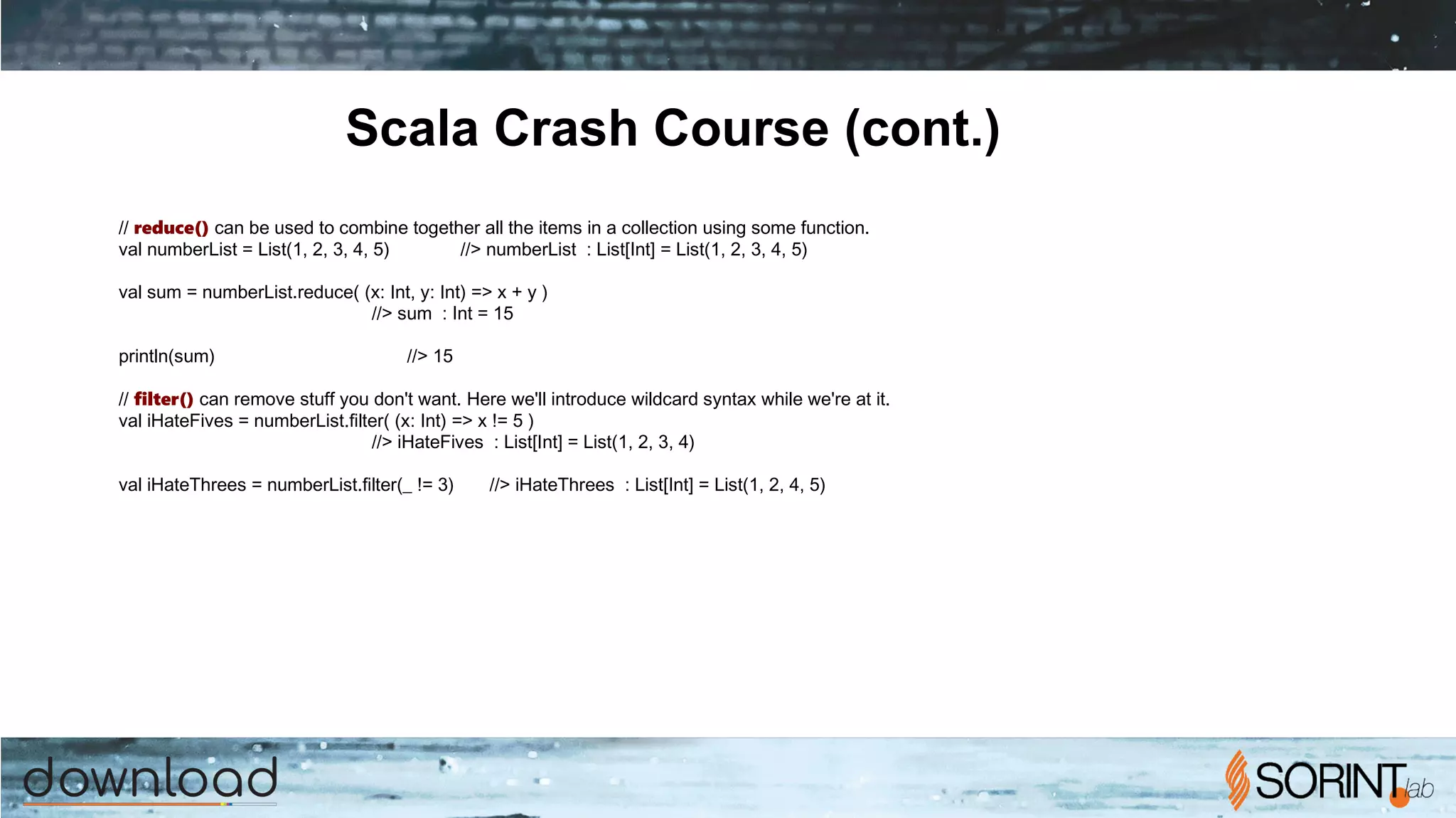 Scala Crash Course (cont.)
// reduce() can be used to combine together all the items in a collection using some function.
val numberList = List(1, 2, 3, 4, 5) //> numberList : List[Int] = List(1, 2, 3, 4, 5)
val sum = numberList.reduce( (x: Int, y: Int) => x + y )
//> sum : Int = 15
println(sum) //> 15
// filter() can remove stuff you don't want. Here we'll introduce wildcard syntax while we're at it.
val iHateFives = numberList.filter( (x: Int) => x != 5 )
//> iHateFives : List[Int] = List(1, 2, 3, 4)
val iHateThrees = numberList.filter(_ != 3) //> iHateThrees : List[Int] = List(1, 2, 4, 5)
 