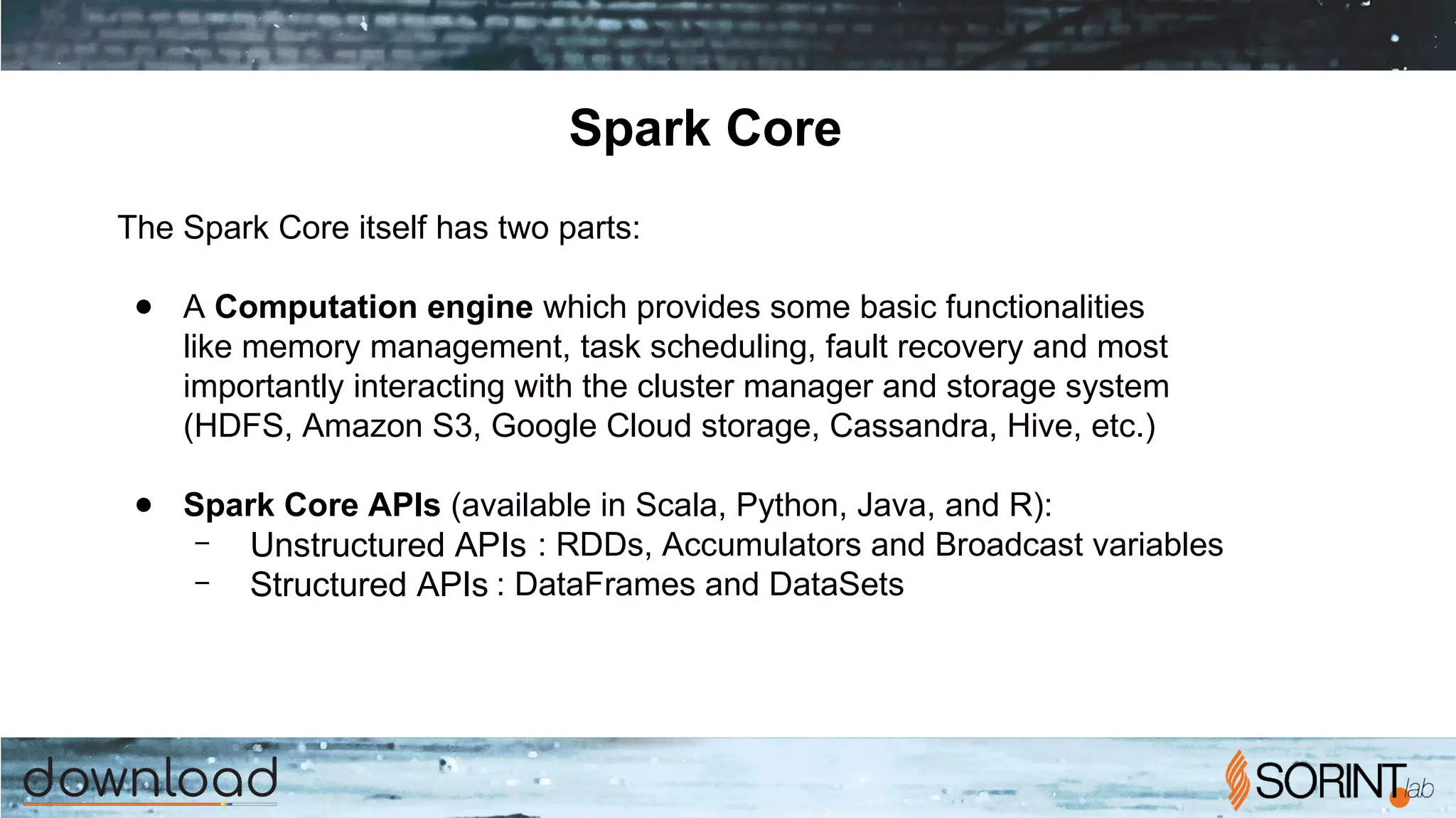 Spark Core
The Spark Core itself has two parts:
● A Computation engine which provides some basic functionalities
like memory management, task scheduling, fault recovery and most
importantly interacting with the cluster manager and storage system
(HDFS, Amazon S3, Google Cloud storage, Cassandra, Hive, etc.)
● Spark Core APIs (available in Scala, Python, Java, and R):
– Unstructured APIs : RDDs, Accumulators and Broadcast variables
– Structured APIs : DataFrames and DataSets
 
