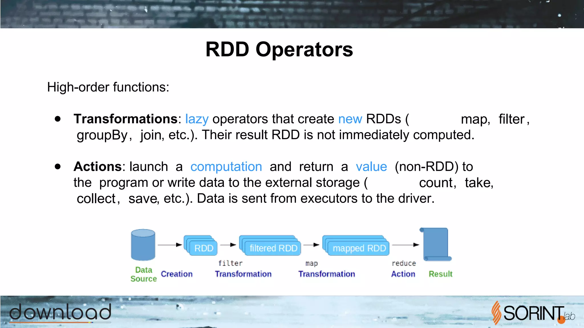 RDD Operators
High-order functions:
● Transformations: lazy operators that create new RDDs ( map, filter,
groupBy, join, etc.). Their result RDD is not immediately computed.
● Actions: launch a computation and return a value (non-RDD) to
the program or write data to the external storage ( count, take,
collect, save, etc.). Data is sent from executors to the driver.
 