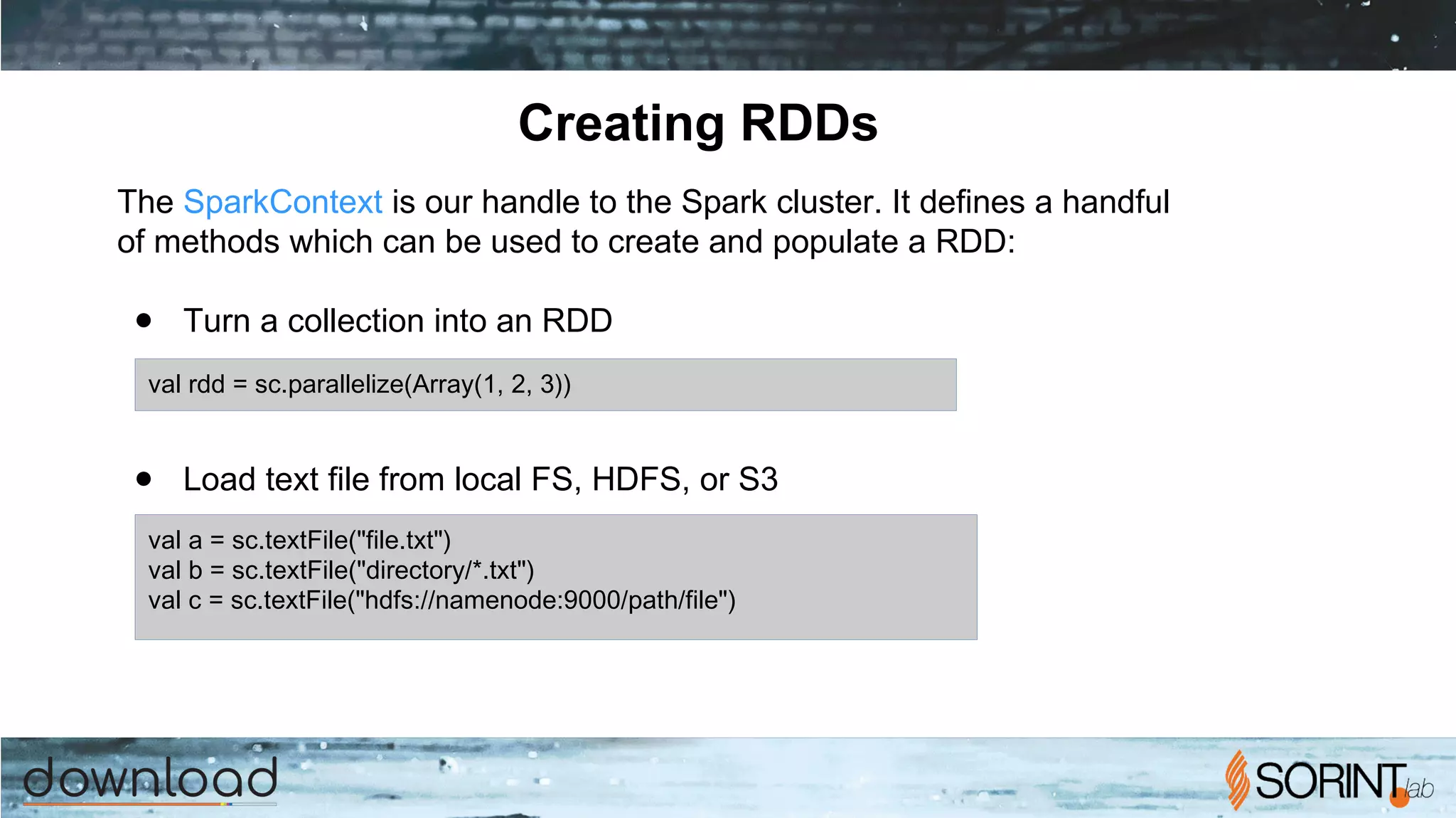 Creating RDDs
The SparkContext is our handle to the Spark cluster. It defines a handful
of methods which can be used to create and populate a RDD:
● Turn a collection into an RDD
● Load text file from local FS, HDFS, or S3
val rdd = sc.parallelize(Array(1, 2, 3))
val a = sc.textFile("file.txt")
val b = sc.textFile("directory/*.txt")
val c = sc.textFile("hdfs://namenode:9000/path/file")
 