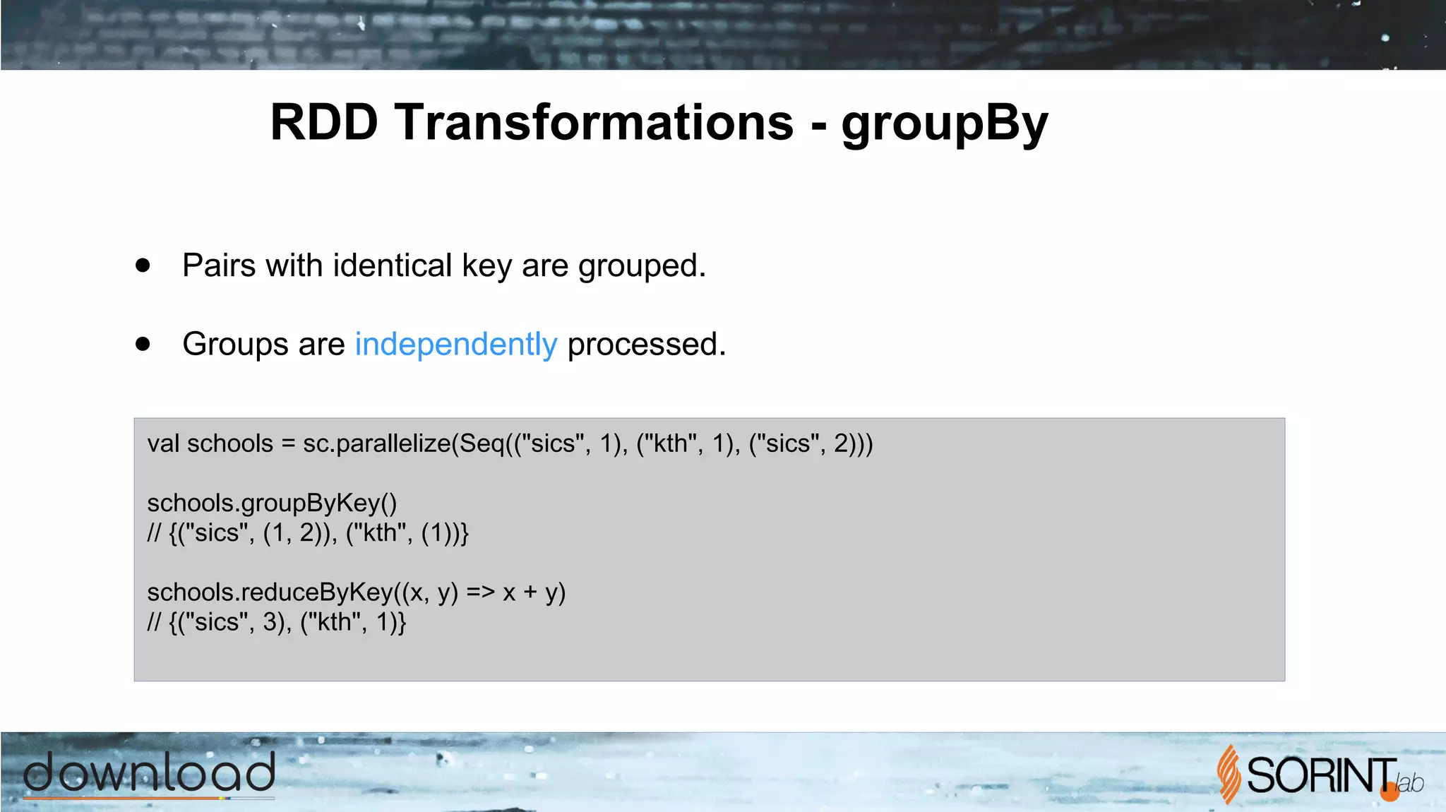 RDD Transformations - groupBy
● Pairs with identical key are grouped.
● Groups are independently processed.
val schools = sc.parallelize(Seq(("sics", 1), ("kth", 1), ("sics", 2)))
schools.groupByKey()
// {("sics", (1, 2)), ("kth", (1))}
schools.reduceByKey((x, y) => x + y)
// {("sics", 3), ("kth", 1)}
 