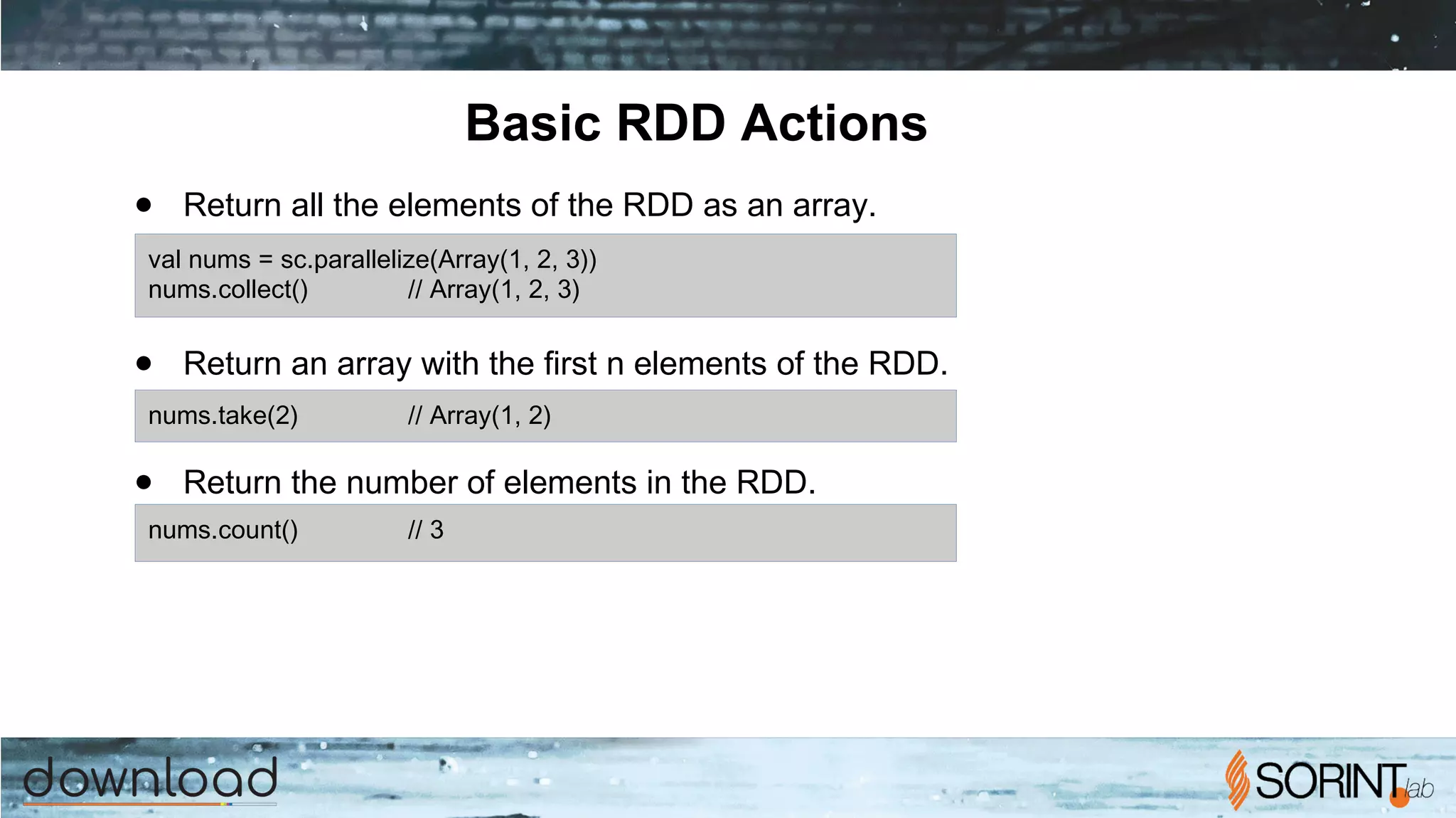 Basic RDD Actions
● Return all the elements of the RDD as an array.
● Return an array with the first n elements of the RDD.
● Return the number of elements in the RDD.
val nums = sc.parallelize(Array(1, 2, 3))
nums.collect() // Array(1, 2, 3)
nums.take(2) // Array(1, 2)
nums.count() // 3
 