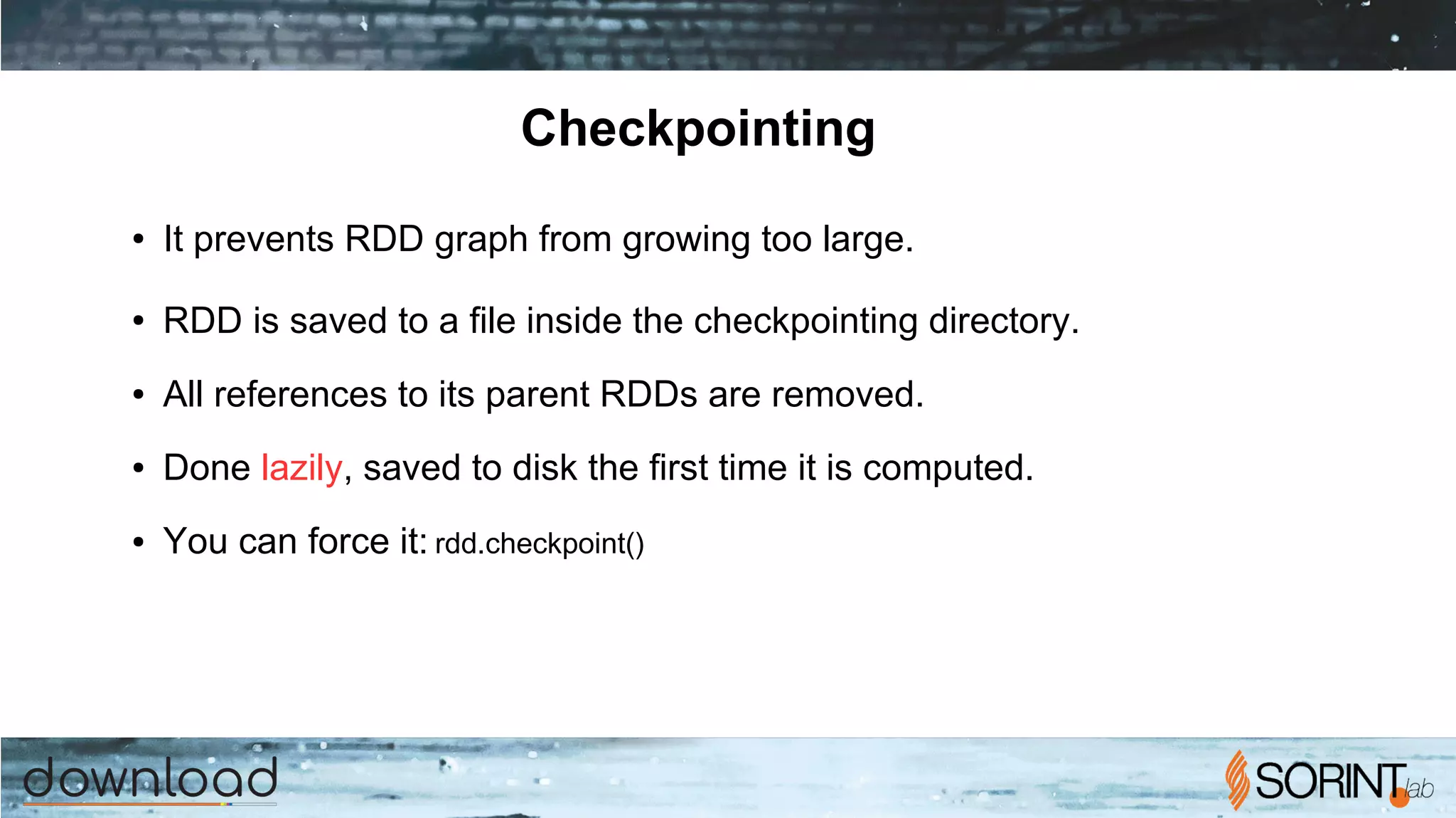 Checkpointing
● It prevents RDD graph from growing too large.
● RDD is saved to a file inside the checkpointing directory.
● All references to its parent RDDs are removed.
● Done lazily, saved to disk the first time it is computed.
● You can force it: rdd.checkpoint()
 