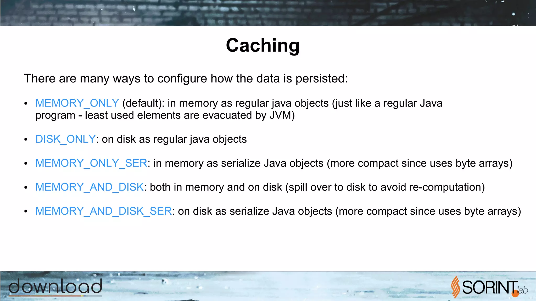 Caching
There are many ways to configure how the data is persisted:
● MEMORY_ONLY (default): in memory as regular java objects (just like a regular Java
program - least used elements are evacuated by JVM)
● DISK_ONLY: on disk as regular java objects
● MEMORY_ONLY_SER: in memory as serialize Java objects (more compact since uses byte arrays)
● MEMORY_AND_DISK: both in memory and on disk (spill over to disk to avoid re-computation)
● MEMORY_AND_DISK_SER: on disk as serialize Java objects (more compact since uses byte arrays)
 