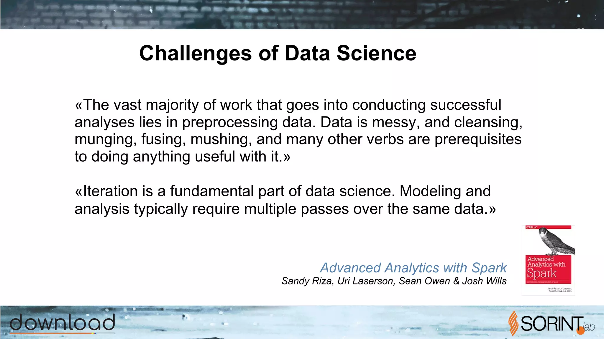 Challenges of Data Science
«The vast majority of work that goes into conducting successful
analyses lies in preprocessing data. Data is messy, and cleansing,
munging, fusing, mushing, and many other verbs are prerequisites
to doing anything useful with it.»
«Iteration is a fundamental part of data science. Modeling and
analysis typically require multiple passes over the same data.»
Advanced Analytics with Spark
Sandy Riza, Uri Laserson, Sean Owen & Josh Wills
 