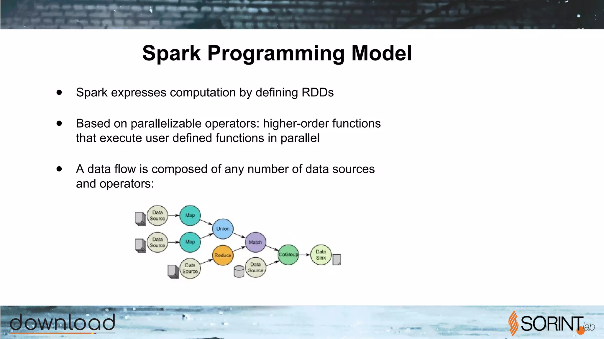 Spark Programming Model
● Spark expresses computation by defining RDDs
● Based on parallelizable operators: higher-order functions
that execute user defined functions in parallel
● A data flow is composed of any number of data sources
and operators:
 
