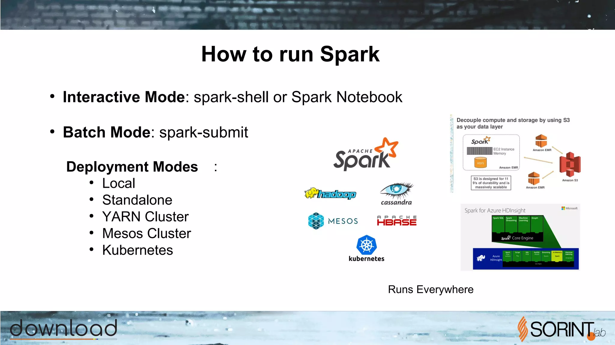 How to run Spark
●
Interactive Mode: spark-shell or Spark Notebook
●
Batch Mode: spark-submit
Deployment Modes :
●
Local
●
Standalone
●
YARN Cluster
●
Mesos Cluster
●
Kubernetes
Runs Everywhere
 