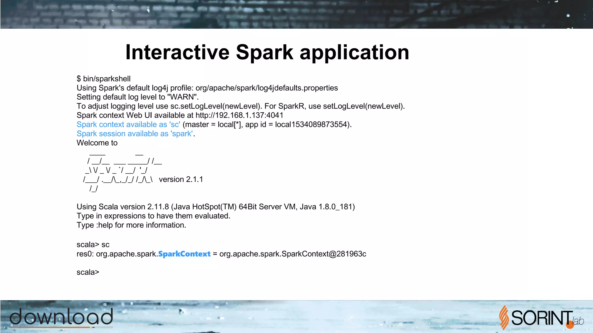 Interactive Spark application
$ bin/spark­shell
Using Spark's default log4j profile: org/apache/spark/log4j­defaults.properties
Setting default log level to "WARN".
To adjust logging level use sc.setLogLevel(newLevel). For SparkR, use setLogLevel(newLevel).
Spark context Web UI available at http://192.168.1.137:4041
Spark context available as 'sc' (master = local[*], app id = local­1534089873554).
Spark session available as 'spark'.
Welcome to
____ __
/ __/__ ___ _____/ /__
_ / _ / _ `/ __/ '_/
/___/ .__/_,_/_/ /_/_ version 2.1.1
/_/
Using Scala version 2.11.8 (Java HotSpot(TM) 64­Bit Server VM, Java 1.8.0_181)
Type in expressions to have them evaluated.
Type :help for more information.
scala> sc
res0: org.apache.spark.SparkContext = org.apache.spark.SparkContext@281963c
scala>
 