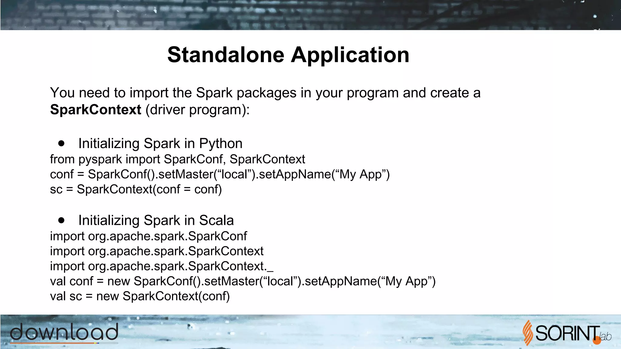 Standalone Application
You need to import the Spark packages in your program and create a
SparkContext (driver program):
● Initializing Spark in Python
from pyspark import SparkConf, SparkContext
conf = SparkConf().setMaster(“local”).setAppName(“My App”)
sc = SparkContext(conf = conf)
● Initializing Spark in Scala
import org.apache.spark.SparkConf
import org.apache.spark.SparkContext
import org.apache.spark.SparkContext._
val conf = new SparkConf().setMaster(“local”).setAppName(“My App”)
val sc = new SparkContext(conf)
 