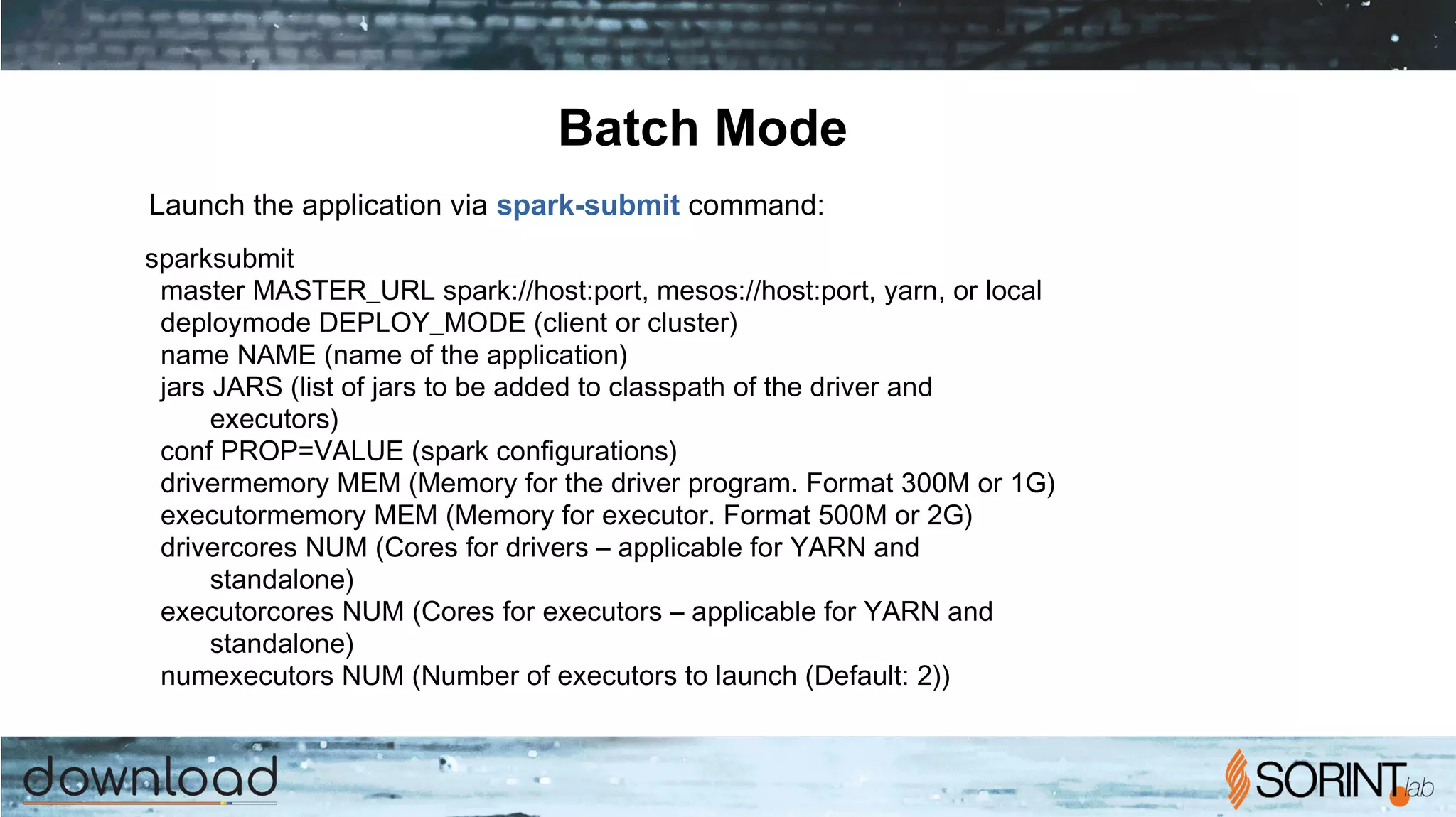 Batch Mode
spark­submit
­­master MASTER_URL spark://host:port, mesos://host:port, yarn, or local
­­deploy­mode DEPLOY_MODE (client or cluster)
­­name NAME (name of the application)
­­jars JARS (list of jars to be added to classpath of the driver and
executors)
­­conf PROP=VALUE (spark configurations)
­­driver­memory MEM (Memory for the driver program. Format 300M or 1G)
­­executor­memory MEM (Memory for executor. Format 500M or 2G)
­­driver­cores NUM (Cores for drivers – applicable for YARN and
standalone)
­­executor­cores NUM (Cores for executors – applicable for YARN and
standalone)
­­num­executors NUM (Number of executors to launch (Default: 2))
Launch the application via spark-submit command:
 