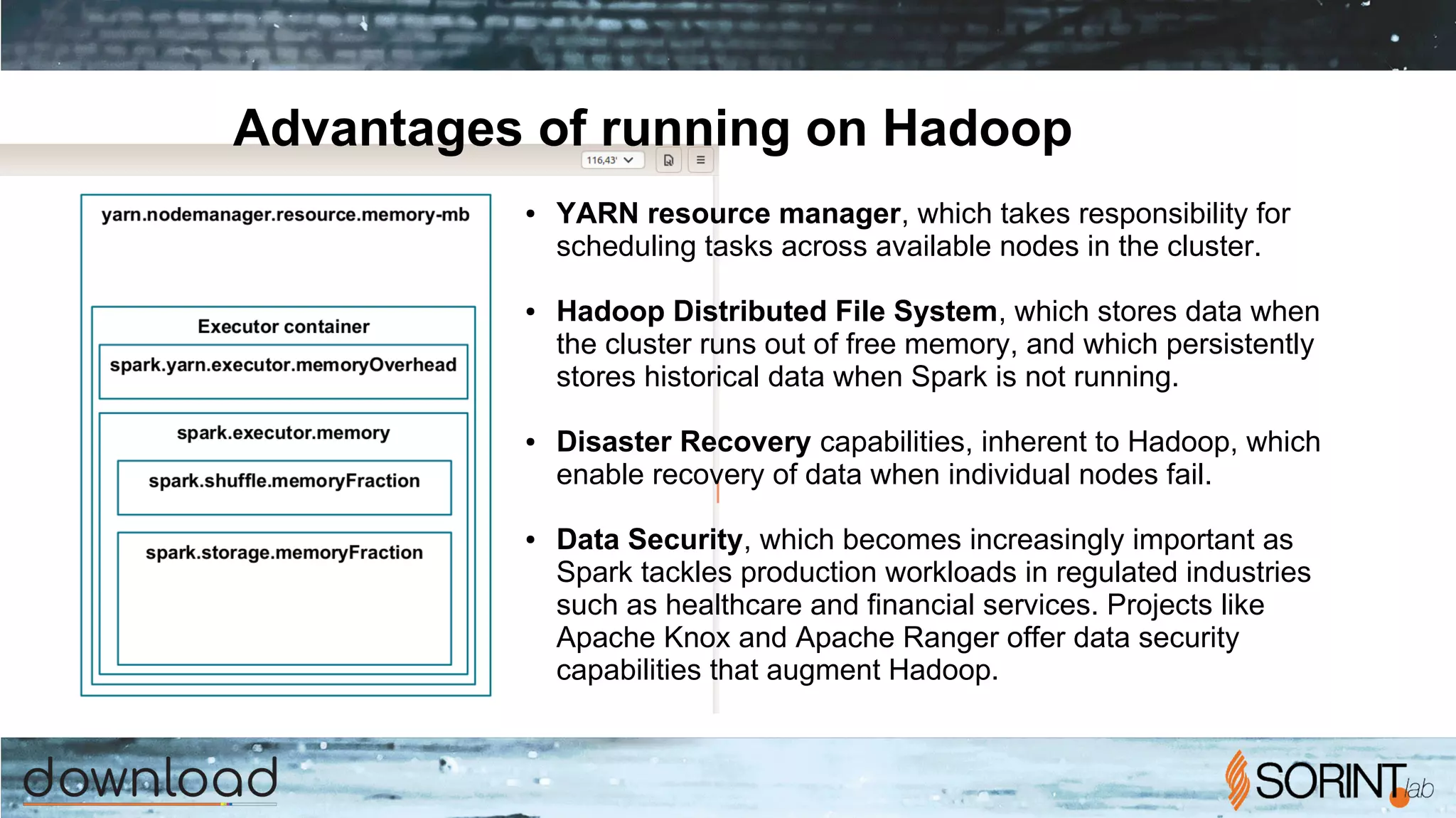 Advantages of running on Hadoop
● YARN resource manager, which takes responsibility for
scheduling tasks across available nodes in the cluster.
● Hadoop Distributed File System, which stores data when
the cluster runs out of free memory, and which persistently
stores historical data when Spark is not running.
● Disaster Recovery capabilities, inherent to Hadoop, which
enable recovery of data when individual nodes fail.
● Data Security, which becomes increasingly important as
Spark tackles production workloads in regulated industries
such as healthcare and financial services. Projects like
Apache Knox and Apache Ranger offer data security
capabilities that augment Hadoop.
 