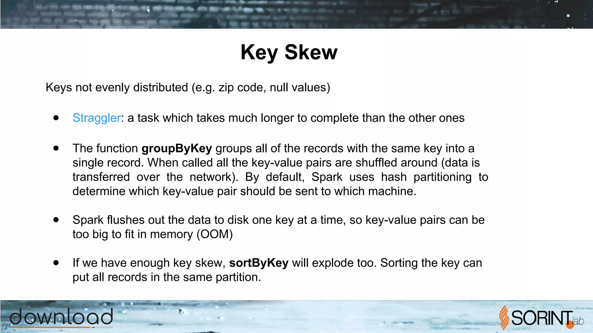 Key Skew
Keys not evenly distributed (e.g. zip code, null values)
● Straggler: a task which takes much longer to complete than the other ones
● The function groupByKey groups all of the records with the same key into a
single record. When called all the key-value pairs are shuffled around (data is
transferred over the network). By default, Spark uses hash partitioning to
determine which key-value pair should be sent to which machine.
● Spark flushes out the data to disk one key at a time, so key-value pairs can be
too big to fit in memory (OOM)
● If we have enough key skew, sortByKey will explode too. Sorting the key can
put all records in the same partition.
 
