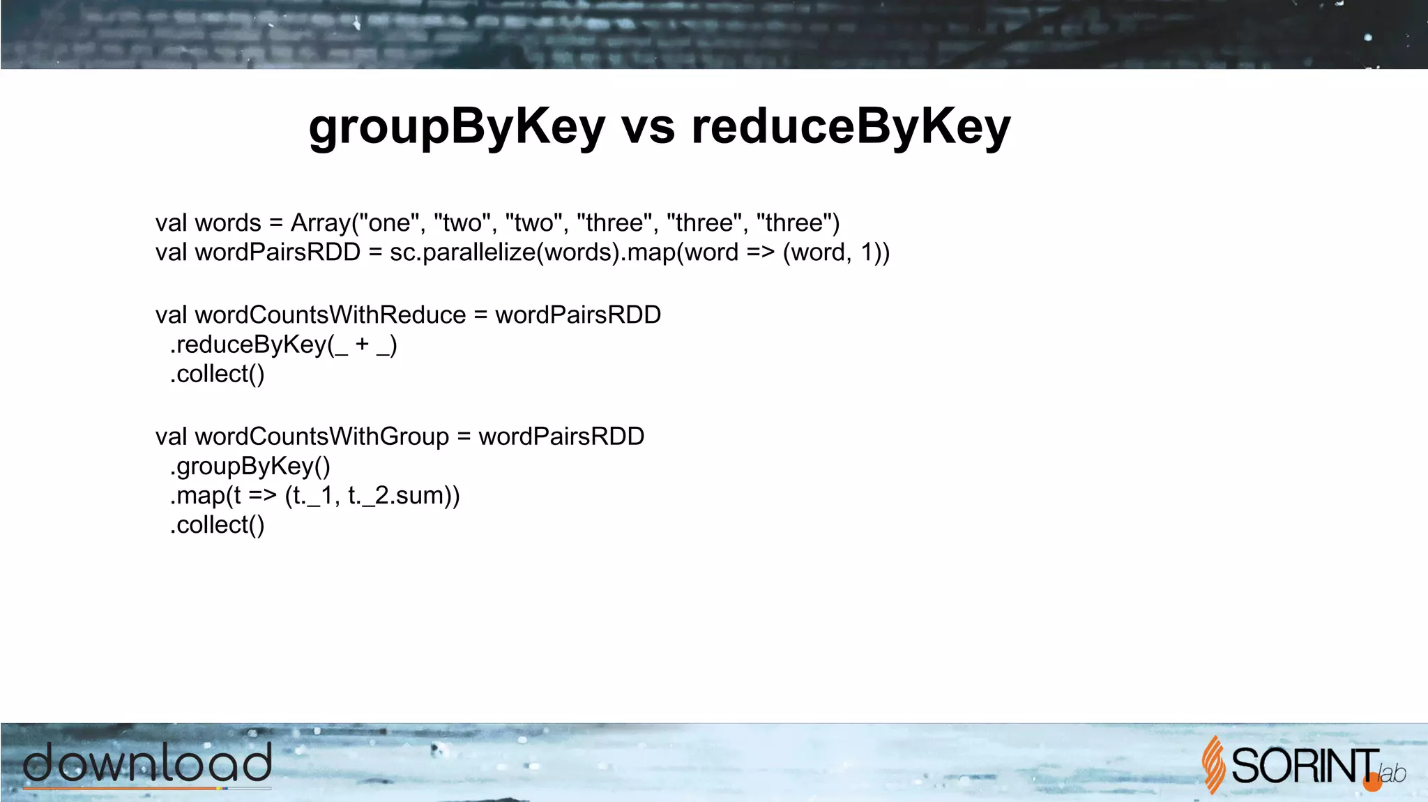 groupByKey vs reduceByKey
val words = Array("one", "two", "two", "three", "three", "three")
val wordPairsRDD = sc.parallelize(words).map(word => (word, 1))
val wordCountsWithReduce = wordPairsRDD
.reduceByKey(_ + _)
.collect()
val wordCountsWithGroup = wordPairsRDD
.groupByKey()
.map(t => (t._1, t._2.sum))
.collect()
 