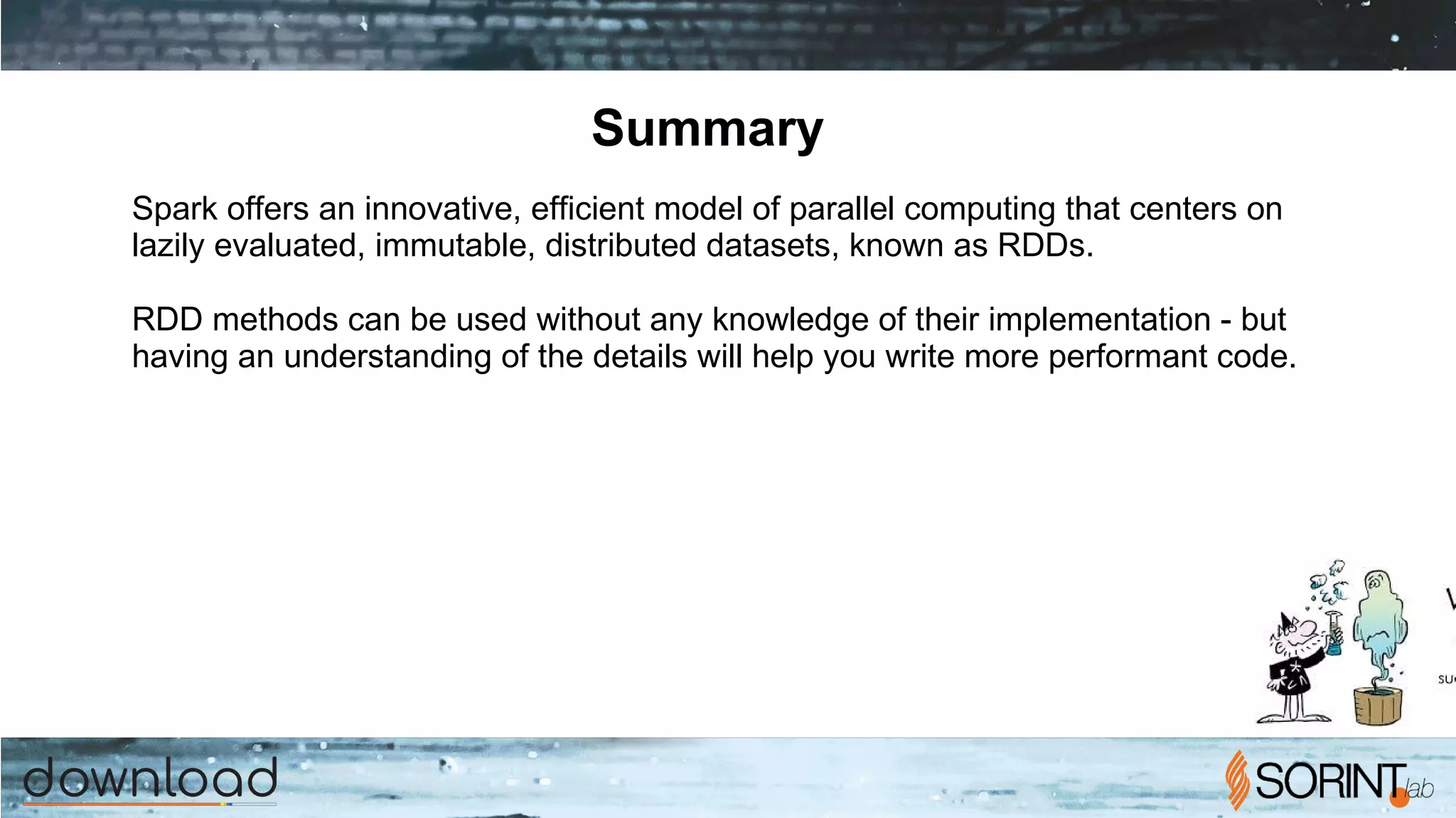 Summary
Spark offers an innovative, efficient model of parallel computing that centers on
lazily evaluated, immutable, distributed datasets, known as RDDs.
RDD methods can be used without any knowledge of their implementation - but
having an understanding of the details will help you write more performant code.
 