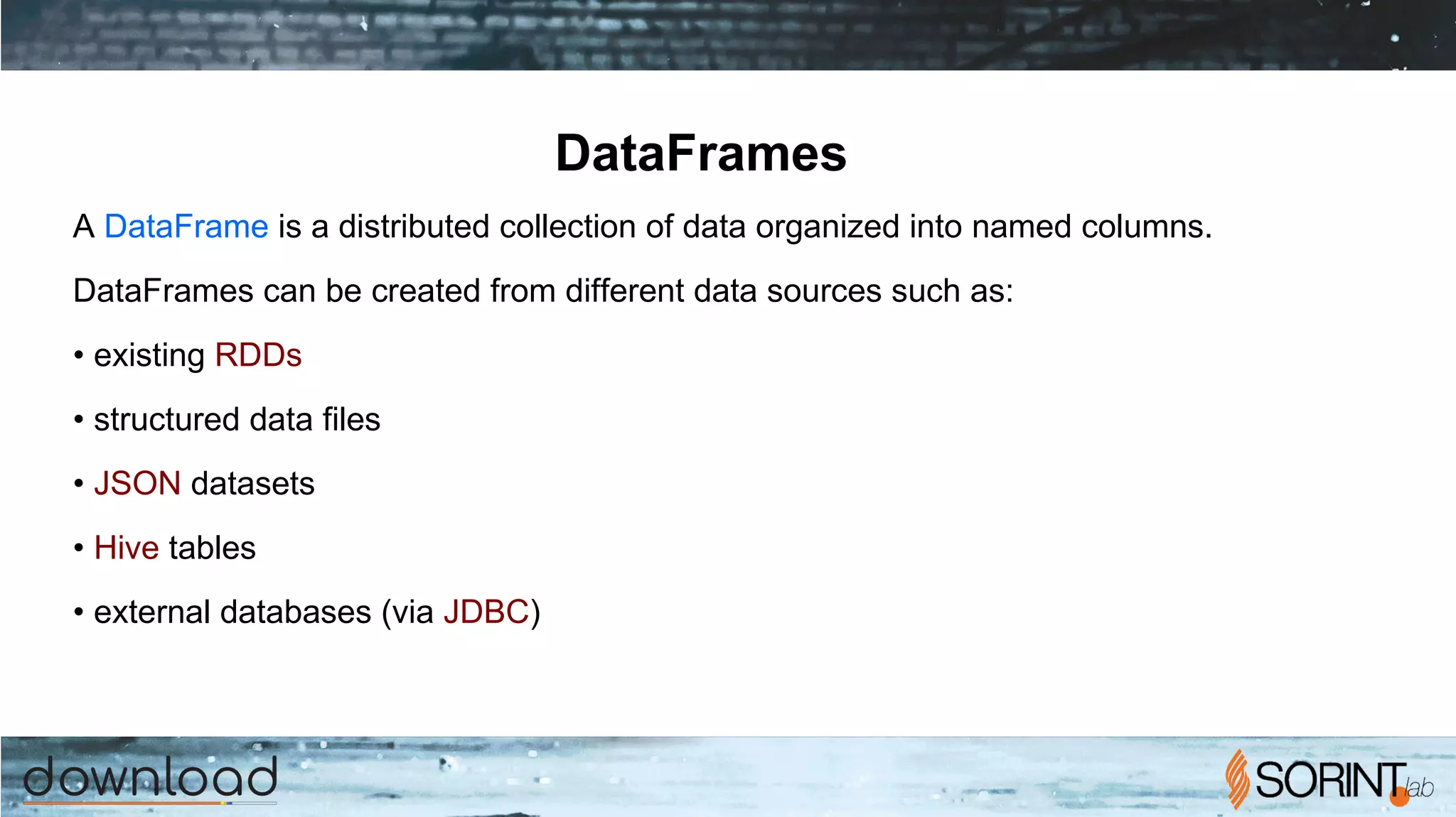 DataFrames
A DataFrame is a distributed collection of data organized into named columns.
DataFrames can be created from different data sources such as:
• existing RDDs
• structured data files
• JSON datasets
• Hive tables
• external databases (via JDBC)
 
