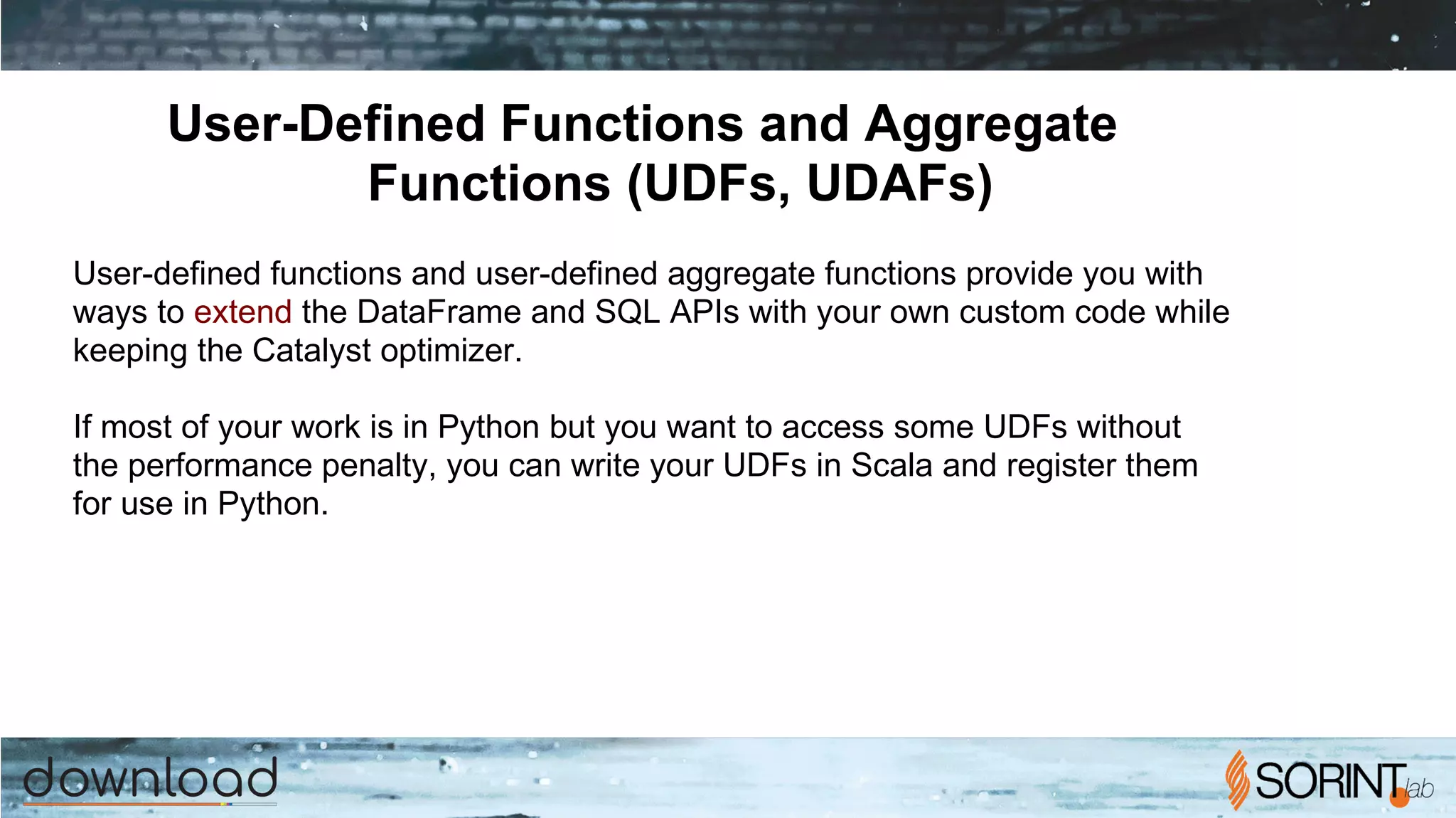 User-Defined Functions and Aggregate
Functions (UDFs, UDAFs)
User-defined functions and user-defined aggregate functions provide you with
ways to extend the DataFrame and SQL APIs with your own custom code while
keeping the Catalyst optimizer.
If most of your work is in Python but you want to access some UDFs without
the performance penalty, you can write your UDFs in Scala and register them
for use in Python.
 