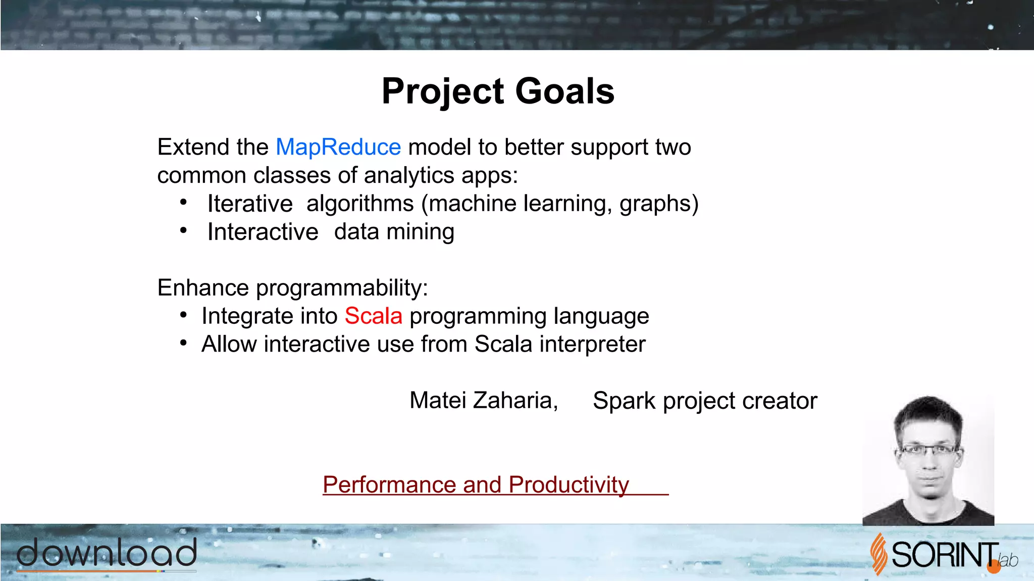 Project Goals
Extend the MapReduce model to better support two
common classes of analytics apps:
●
Iterative algorithms (machine learning, graphs)
●
Interactive data mining
Enhance programmability:
●
Integrate into Scala programming language
●
Allow interactive use from Scala interpreter
Matei Zaharia, Spark project creator
Performance and Productivity
 