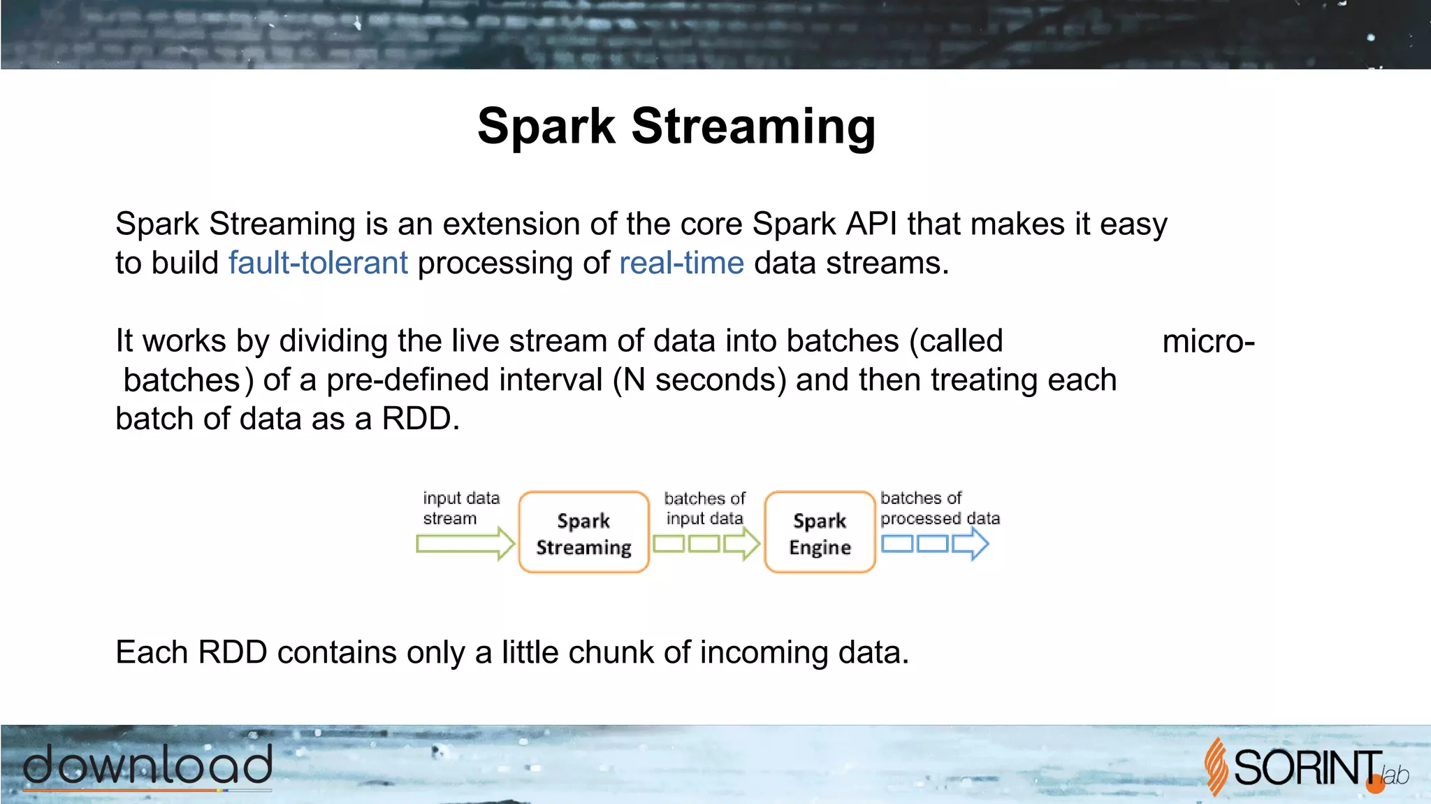 Spark Streaming
Spark Streaming is an extension of the core Spark API that makes it easy
to build fault-tolerant processing of real-time data streams.
It works by dividing the live stream of data into batches (called micro-
batches) of a pre-defined interval (N seconds) and then treating each
batch of data as a RDD.
Each RDD contains only a little chunk of incoming data.
 