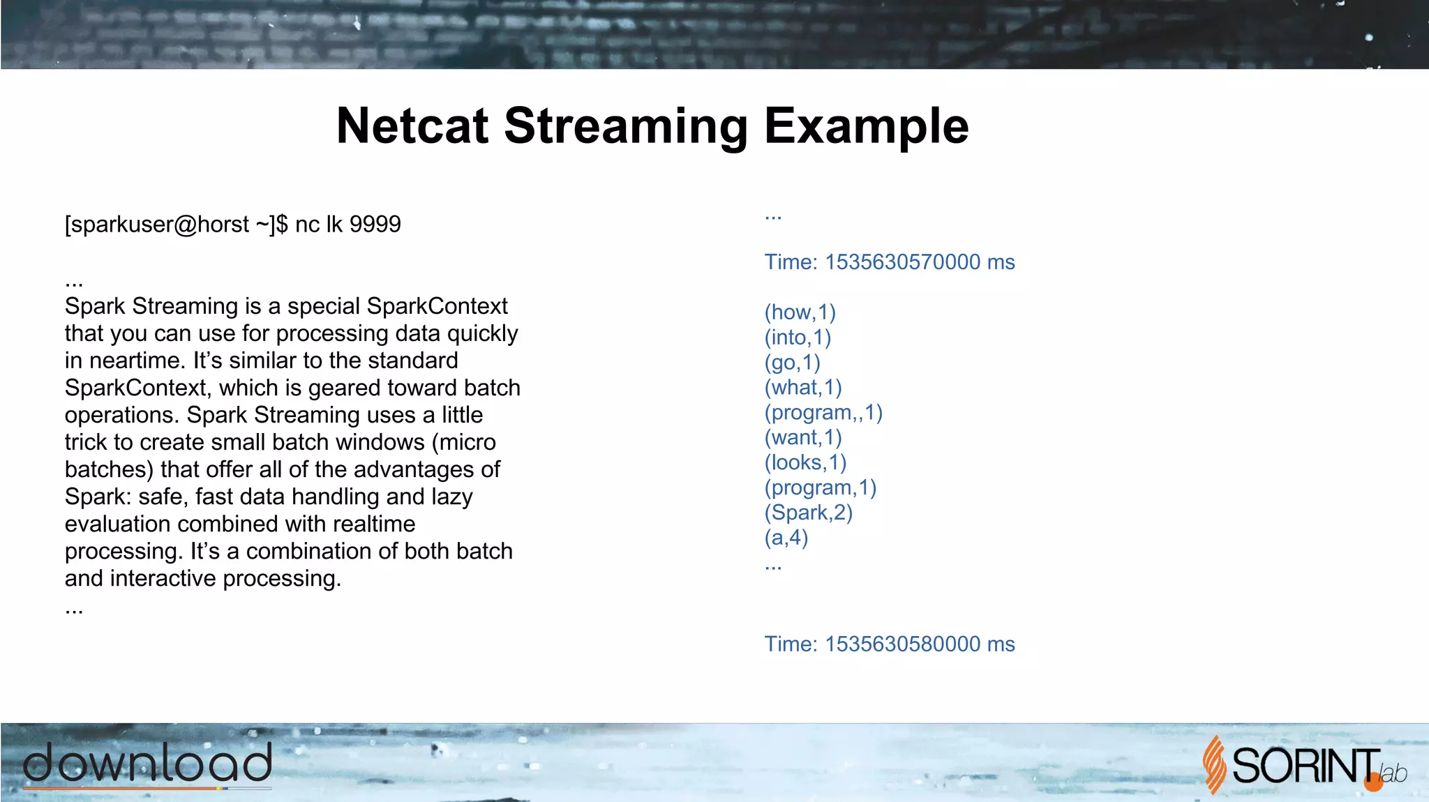 Netcat Streaming Example
...
­­­­­­­­­­­­­­­­­­­­­­­­­­­­­­­­­­­­­­­­­­­
Time: 1535630570000 ms
­­­­­­­­­­­­­­­­­­­­­­­­­­­­­­­­­­­­­­­­­­­
(how,1)
(into,1)
(go,1)
(what,1)
(program,,1)
(want,1)
(looks,1)
(program,1)
(Spark,2)
(a,4)
...
­­­­­­­­­­­­­­­­­­­­­­­­­­­­­­­­­­­­­­­­­­­
Time: 1535630580000 ms
­­­­­­­­­­­­­­­­­­­­­­­­­­­­­­­­­­­­­­­­­­­
[sparkuser@horst ~]$ nc ­lk 9999
...
Spark Streaming is a special SparkContext
that you can use for processing data quickly
in near­time. It’s similar to the standard
SparkContext, which is geared toward batch
operations. Spark Streaming uses a little
trick to create small batch windows (micro
batches) that offer all of the advantages of
Spark: safe, fast data handling and lazy
evaluation combined with real­time
processing. It’s a combination of both batch
and interactive processing.
...
 