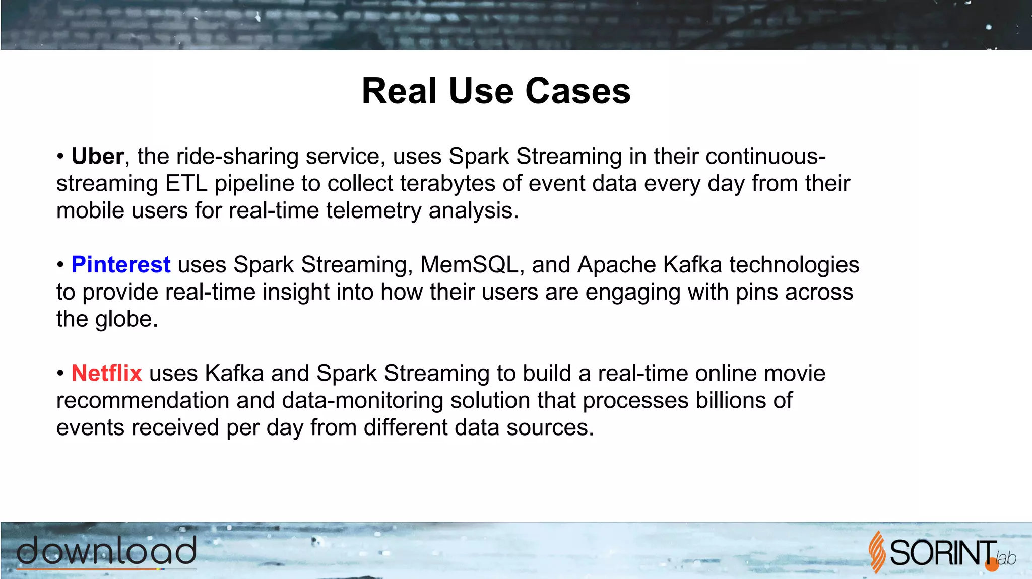 Real Use Cases
• Uber, the ride-sharing service, uses Spark Streaming in their continuous-
streaming ETL pipeline to collect terabytes of event data every day from their
mobile users for real-time telemetry analysis.
• Pinterest uses Spark Streaming, MemSQL, and Apache Kafka technologies
to provide real-time insight into how their users are engaging with pins across
the globe.
• Netflix uses Kafka and Spark Streaming to build a real-time online movie
recommendation and data-monitoring solution that processes billions of
events received per day from different data sources.
 