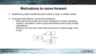 Motivations to move forward
● MapReduce greatly simplified big data analysis on large, unreliable clusters
● It provides fault-tolerance, but also has drawbacks:
– M/R programming model has not been designed for complex operations
– iterative computation: hard to reuse intermediate results across multiple
computations
– efficiency: the only way to share data across jobs is stable storage, which
is slow
 
