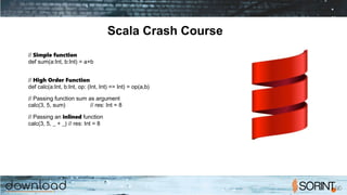 Scala Crash Course
// Simple function
def sum(a:Int, b:Int) = a+b
// High Order Function
def calc(a:Int, b:Int, op: (Int, Int) => Int) = op(a,b)
// Passing function sum as argument
calc(3, 5, sum) // res: Int = 8
// Passing an inlined function
calc(3, 5, _ + _) // res: Int = 8
 