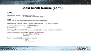 Scala Crash Course (cont.)
// Tuples
// Immutable lists
val captainStuff = ("Picard", "Enterprise­D", "NCC­1701­D")
//> captainStuff : (String, String, String) = ...
// Lists
// Like a tuple with more functionality, but it cannot hold items of different types.
val shipList = List("Enterprise", "Defiant", "Voyager", "Deep Space Nine") //> shipList : List[String]
// Access individual members using () with ZERO­BASED index
println(shipList(1)) //> Defiant
// Let's apply a function literal to a list. map() can be used to apply any function to every item in a collection.
val backwardShips = shipList.map( (ship: String) => {ship.reverse} )
//> backwardShips : List[String] = ...
//| pS peeD)
for (ship <­backwardShips) { println(ship) } //> esirpretnE
//| tnaifeD
//| regayoV
//| eniN ecapS peeD
 