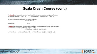 Scala Crash Course (cont.)
// reduce() can be used to combine together all the items in a collection using some function.
val numberList = List(1, 2, 3, 4, 5) //> numberList : List[Int] = List(1, 2, 3, 4, 5)
val sum = numberList.reduce( (x: Int, y: Int) => x + y )
//> sum : Int = 15
println(sum) //> 15
// filter() can remove stuff you don't want. Here we'll introduce wildcard syntax while we're at it.
val iHateFives = numberList.filter( (x: Int) => x != 5 )
//> iHateFives : List[Int] = List(1, 2, 3, 4)
val iHateThrees = numberList.filter(_ != 3) //> iHateThrees : List[Int] = List(1, 2, 4, 5)
 