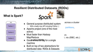 Resilient Distributed Datasets (RDDs)
A distributed memory abstraction
● Immutable collections of objects spread across a cluster
● An RDD is divided into a number of partitions,
which are atomic pieces of information
● Built through parallel transformations from:
– data in stable storage (fs, HDFS, S3, via JDBC, etc.)
– existing RDDs
 