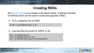 Creating RDDs
The SparkContext is our handle to the Spark cluster. It defines a handful
of methods which can be used to create and populate a RDD:
● Turn a collection into an RDD
● Load text file from local FS, HDFS, or S3
val rdd = sc.parallelize(Array(1, 2, 3))
val a = sc.textFile("file.txt")
val b = sc.textFile("directory/*.txt")
val c = sc.textFile("hdfs://namenode:9000/path/file")
 
