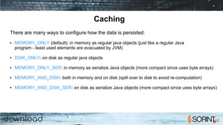 Caching
There are many ways to configure how the data is persisted:
● MEMORY_ONLY (default): in memory as regular java objects (just like a regular Java
program - least used elements are evacuated by JVM)
● DISK_ONLY: on disk as regular java objects
● MEMORY_ONLY_SER: in memory as serialize Java objects (more compact since uses byte arrays)
● MEMORY_AND_DISK: both in memory and on disk (spill over to disk to avoid re-computation)
● MEMORY_AND_DISK_SER: on disk as serialize Java objects (more compact since uses byte arrays)
 