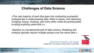 Challenges of Data Science
«The vast majority of work that goes into conducting successful
analyses lies in preprocessing data. Data is messy, and cleansing,
munging, fusing, mushing, and many other verbs are prerequisites
to doing anything useful with it.»
«Iteration is a fundamental part of data science. Modeling and
analysis typically require multiple passes over the same data.»
Advanced Analytics with Spark
Sandy Riza, Uri Laserson, Sean Owen & Josh Wills
 