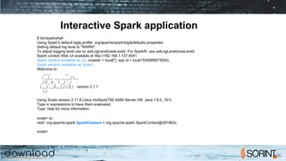 Interactive Spark application
$ bin/spark­shell
Using Spark's default log4j profile: org/apache/spark/log4j­defaults.properties
Setting default log level to "WARN".
To adjust logging level use sc.setLogLevel(newLevel). For SparkR, use setLogLevel(newLevel).
Spark context Web UI available at http://192.168.1.137:4041
Spark context available as 'sc' (master = local[*], app id = local­1534089873554).
Spark session available as 'spark'.
Welcome to
____ __
/ __/__ ___ _____/ /__
_ / _ / _ `/ __/ '_/
/___/ .__/_,_/_/ /_/_ version 2.1.1
/_/
Using Scala version 2.11.8 (Java HotSpot(TM) 64­Bit Server VM, Java 1.8.0_181)
Type in expressions to have them evaluated.
Type :help for more information.
scala> sc
res0: org.apache.spark.SparkContext = org.apache.spark.SparkContext@281963c
scala>
 