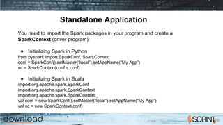 Standalone Application
You need to import the Spark packages in your program and create a
SparkContext (driver program):
● Initializing Spark in Python
from pyspark import SparkConf, SparkContext
conf = SparkConf().setMaster(“local”).setAppName(“My App”)
sc = SparkContext(conf = conf)
● Initializing Spark in Scala
import org.apache.spark.SparkConf
import org.apache.spark.SparkContext
import org.apache.spark.SparkContext._
val conf = new SparkConf().setMaster(“local”).setAppName(“My App”)
val sc = new SparkContext(conf)
 
