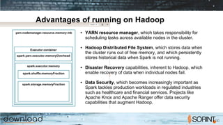 Advantages of running on Hadoop
● YARN resource manager, which takes responsibility for
scheduling tasks across available nodes in the cluster.
● Hadoop Distributed File System, which stores data when
the cluster runs out of free memory, and which persistently
stores historical data when Spark is not running.
● Disaster Recovery capabilities, inherent to Hadoop, which
enable recovery of data when individual nodes fail.
● Data Security, which becomes increasingly important as
Spark tackles production workloads in regulated industries
such as healthcare and financial services. Projects like
Apache Knox and Apache Ranger offer data security
capabilities that augment Hadoop.
 