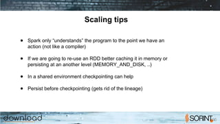 Scaling tips
● Spark only “understands” the program to the point we have an
action (not like a compiler)
● If we are going to re-use an RDD better caching it in memory or
persisting at an another level (MEMORY_AND_DISK, ..)
● In a shared environment checkpointing can help
● Persist before checkpointing (gets rid of the lineage)
 