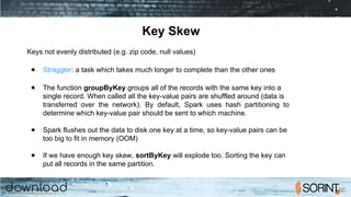 Key Skew
Keys not evenly distributed (e.g. zip code, null values)
● Straggler: a task which takes much longer to complete than the other ones
● The function groupByKey groups all of the records with the same key into a
single record. When called all the key-value pairs are shuffled around (data is
transferred over the network). By default, Spark uses hash partitioning to
determine which key-value pair should be sent to which machine.
● Spark flushes out the data to disk one key at a time, so key-value pairs can be
too big to fit in memory (OOM)
● If we have enough key skew, sortByKey will explode too. Sorting the key can
put all records in the same partition.
 