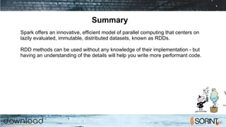 Summary
Spark offers an innovative, efficient model of parallel computing that centers on
lazily evaluated, immutable, distributed datasets, known as RDDs.
RDD methods can be used without any knowledge of their implementation - but
having an understanding of the details will help you write more performant code.
 