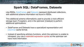 Spark SQL: DataFrames, Datasets
Like RDDs, DataFrames and Datasets represent distributed collections,
with additional schema information not found in RDDs.
This additional schema informationis used to provide a more efficient
storage layer (Tungsten), and in the optimizer (Catalyst) to perform
additional optimizations.
● DataFrames and Datasets have a specialized representation and
columnar cache format.
● Instead of specifying arbitrary functions, which the optimizer is unable to
introspect, you use a restricted expression syntax so the optimizer can
have more information.
 