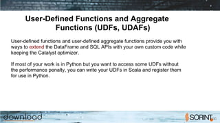 User-Defined Functions and Aggregate
Functions (UDFs, UDAFs)
User-defined functions and user-defined aggregate functions provide you with
ways to extend the DataFrame and SQL APIs with your own custom code while
keeping the Catalyst optimizer.
If most of your work is in Python but you want to access some UDFs without
the performance penalty, you can write your UDFs in Scala and register them
for use in Python.
 