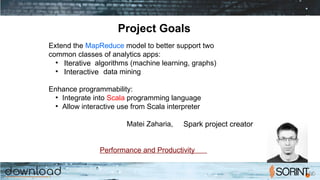 Project Goals
Extend the MapReduce model to better support two
common classes of analytics apps:
●
Iterative algorithms (machine learning, graphs)
●
Interactive data mining
Enhance programmability:
●
Integrate into Scala programming language
●
Allow interactive use from Scala interpreter
Matei Zaharia, Spark project creator
Performance and Productivity
 