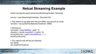 Netcat Streaming Example
import org.apache.spark.streaming.{StreamingContext, Seconds}
val ssc = new StreamingContext(sc, Seconds(10))
// This listens to log data sent into port 9999, one second at a time
val lines = ssc.socketTextStream("localhost", 9999)
// Wordcount
val words = lines.flatMap(_.split(" "))
val pairs = words.map(word => (word, 1))
val wordCounts = pairs.reduceByKey(_ + _)
wordCounts.print()
// You need to kick off the job explicitly
ssc.start()
ssc.awaitTermination()
 
