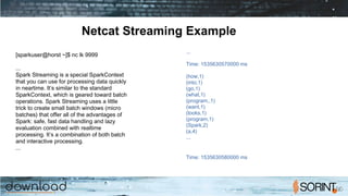 Netcat Streaming Example
...
­­­­­­­­­­­­­­­­­­­­­­­­­­­­­­­­­­­­­­­­­­­
Time: 1535630570000 ms
­­­­­­­­­­­­­­­­­­­­­­­­­­­­­­­­­­­­­­­­­­­
(how,1)
(into,1)
(go,1)
(what,1)
(program,,1)
(want,1)
(looks,1)
(program,1)
(Spark,2)
(a,4)
...
­­­­­­­­­­­­­­­­­­­­­­­­­­­­­­­­­­­­­­­­­­­
Time: 1535630580000 ms
­­­­­­­­­­­­­­­­­­­­­­­­­­­­­­­­­­­­­­­­­­­
[sparkuser@horst ~]$ nc ­lk 9999
...
Spark Streaming is a special SparkContext
that you can use for processing data quickly
in near­time. It’s similar to the standard
SparkContext, which is geared toward batch
operations. Spark Streaming uses a little
trick to create small batch windows (micro
batches) that offer all of the advantages of
Spark: safe, fast data handling and lazy
evaluation combined with real­time
processing. It’s a combination of both batch
and interactive processing.
...
 