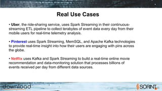 Real Use Cases
• Uber, the ride-sharing service, uses Spark Streaming in their continuous-
streaming ETL pipeline to collect terabytes of event data every day from their
mobile users for real-time telemetry analysis.
• Pinterest uses Spark Streaming, MemSQL, and Apache Kafka technologies
to provide real-time insight into how their users are engaging with pins across
the globe.
• Netflix uses Kafka and Spark Streaming to build a real-time online movie
recommendation and data-monitoring solution that processes billions of
events received per day from different data sources.
 