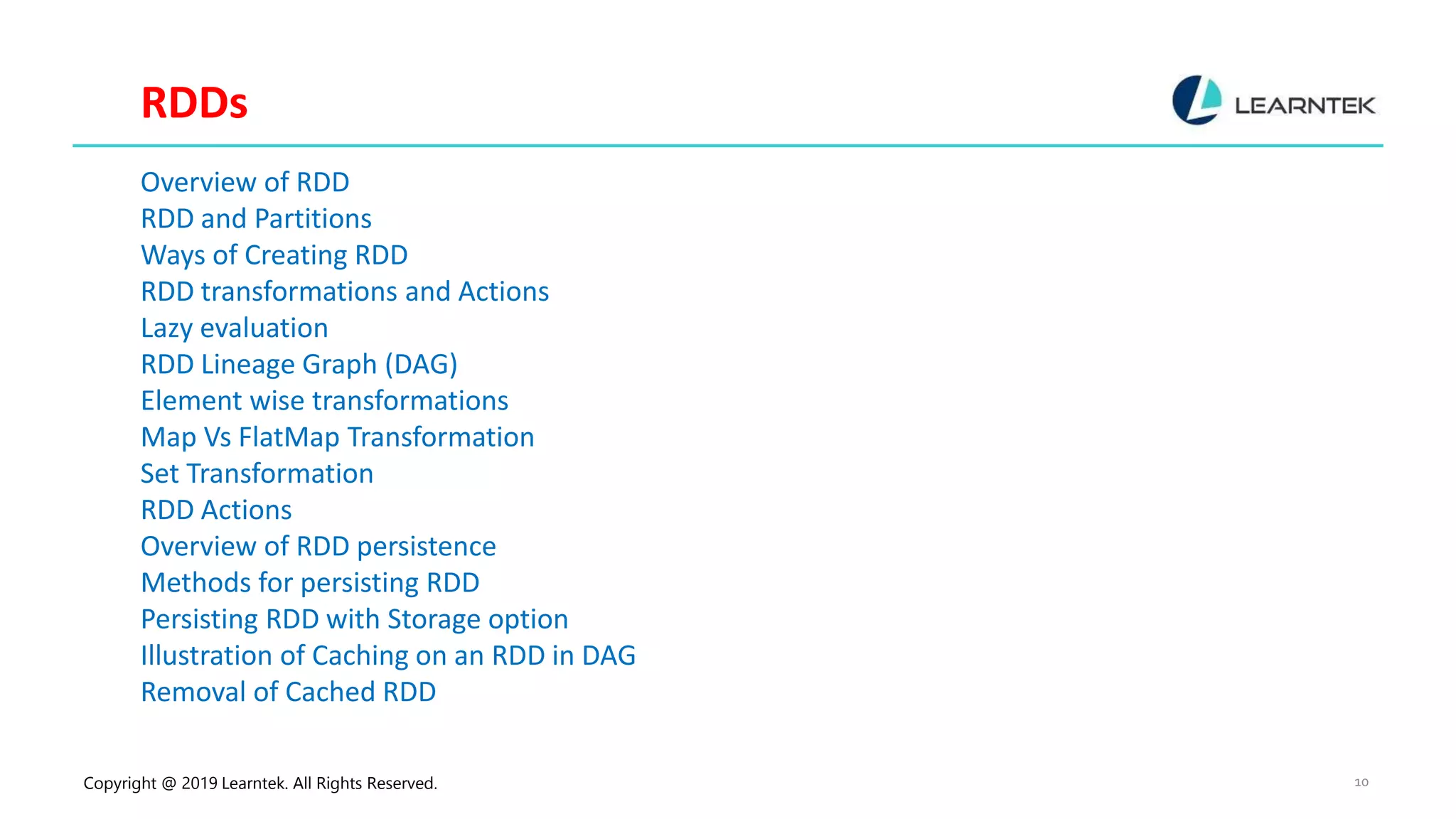 Copyright @ 2019 Learntek. All Rights Reserved. 10 RDDs Overview of RDD RDD and Partitions Ways of Creating RDD RDD transformations and Actions Lazy evaluation RDD Lineage Graph (DAG) Element wise transformations Map Vs FlatMap Transformation Set Transformation RDD Actions Overview of RDD persistence Methods for persisting RDD Persisting RDD with Storage option Illustration of Caching on an RDD in DAG Removal of Cached RDD 
