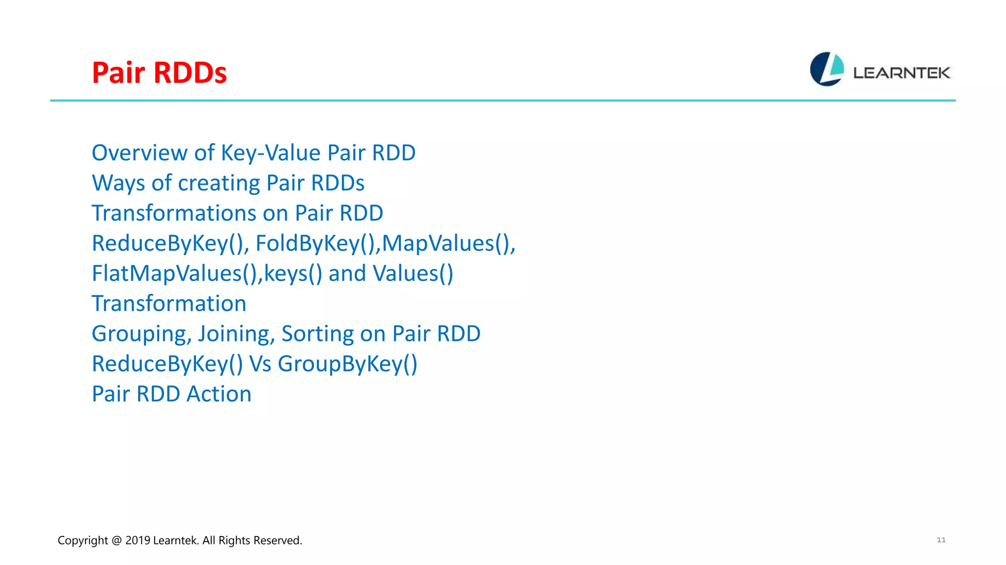 Copyright @ 2019 Learntek. All Rights Reserved. 11 Pair RDDs Overview of Key-Value Pair RDD Ways of creating Pair RDDs Transformations on Pair RDD ReduceByKey(), FoldByKey(),MapValues(), FlatMapValues(),keys() and Values() Transformation Grouping, Joining, Sorting on Pair RDD ReduceByKey() Vs GroupByKey() Pair RDD Action 