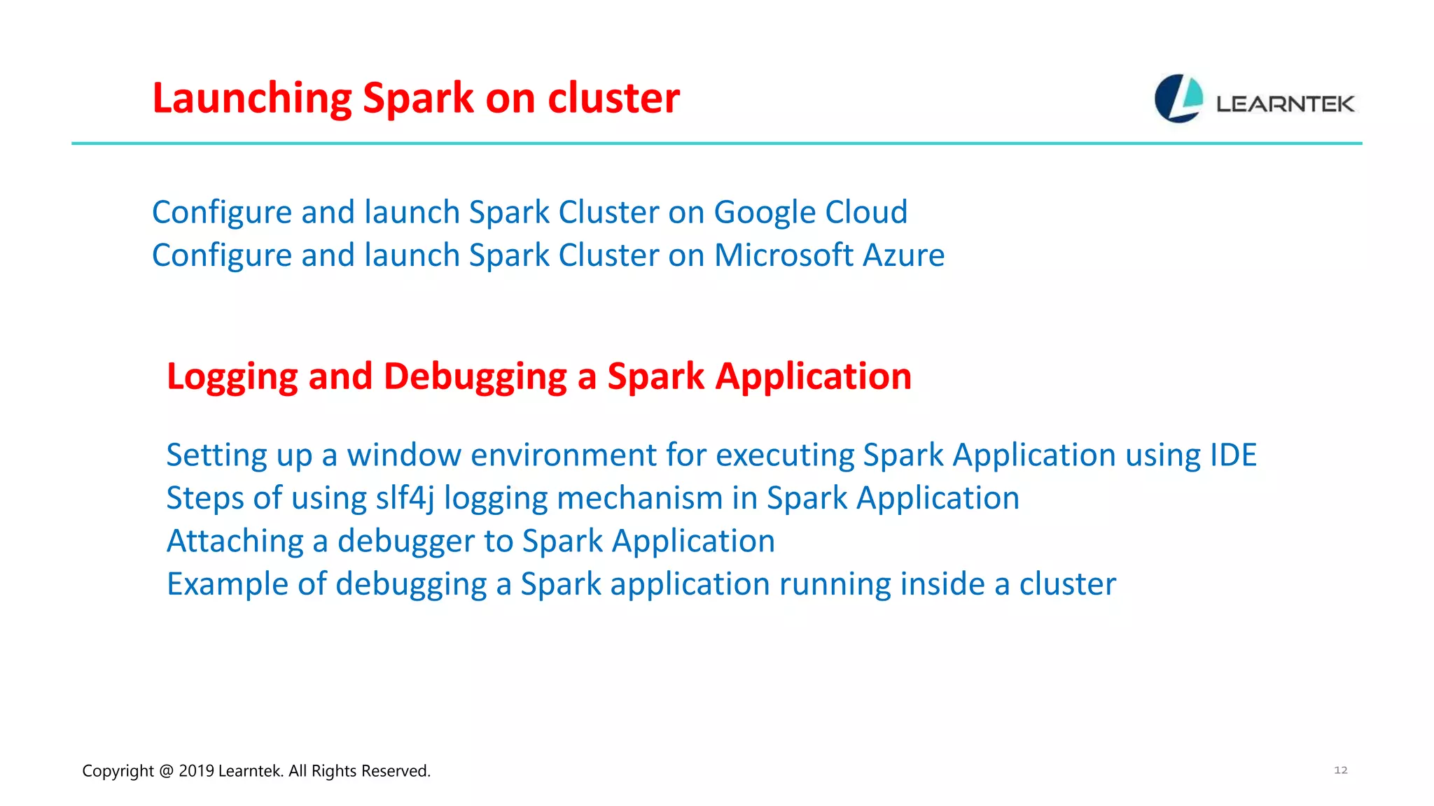 Copyright @ 2019 Learntek. All Rights Reserved. 12 Launching Spark on cluster Configure and launch Spark Cluster on Google Cloud Configure and launch Spark Cluster on Microsoft Azure Logging and Debugging a Spark Application Setting up a window environment for executing Spark Application using IDE Steps of using slf4j logging mechanism in Spark Application Attaching a debugger to Spark Application Example of debugging a Spark application running inside a cluster 